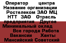 Оператор Call-центра › Название организации ­ Ростелеком ЗАО МЦ НТТ, ЗАО › Отрасль предприятия ­ Другое › Минимальный оклад ­ 17 000 - Все города Работа » Вакансии   . Ханты-Мансийский,Советский г.